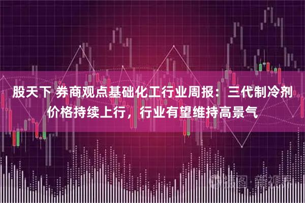 股天下 券商观点基础化工行业周报：三代制冷剂价格持续上行，行业有望维持高景气
