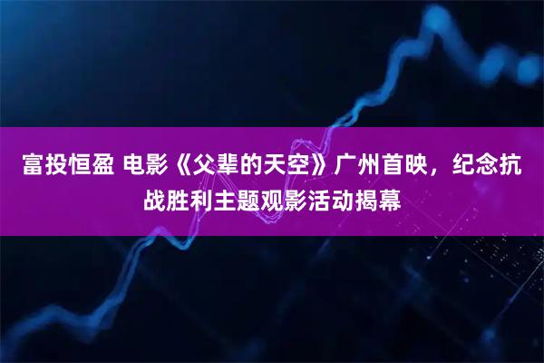富投恒盈 电影《父辈的天空》广州首映，纪念抗战胜利主题观影活动揭幕