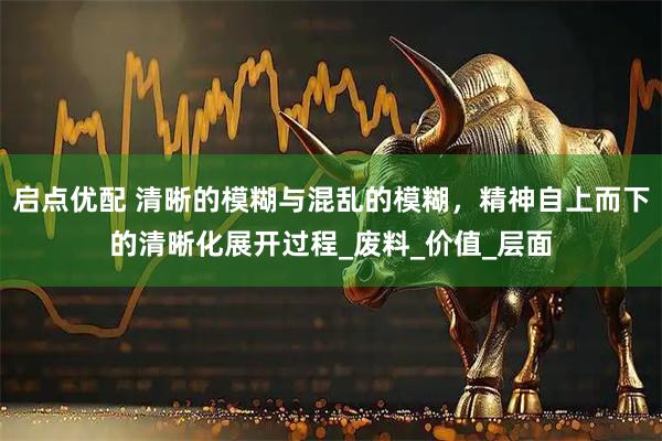 启点优配 清晰的模糊与混乱的模糊，精神自上而下的清晰化展开过程_废料_价值_层面