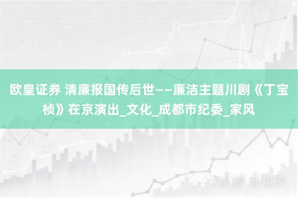 欧皇证券 清廉报国传后世——廉洁主题川剧《丁宝桢》在京演出_文化_成都市纪委_家风