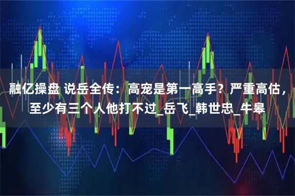 融亿操盘 说岳全传:高宠是第一高手?严重高估,至少有三个人他打不过_岳飞_韩世忠_牛皋