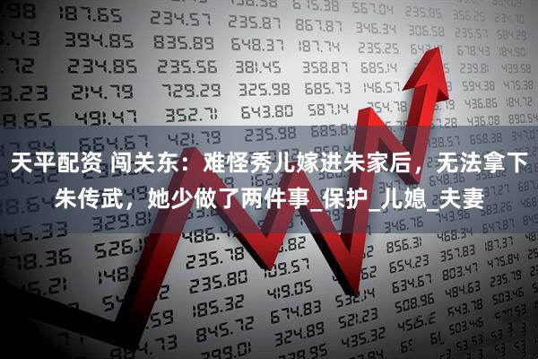 天平配资 闯关东：难怪秀儿嫁进朱家后，无法拿下朱传武，她少做了两件事_保护_儿媳_夫妻