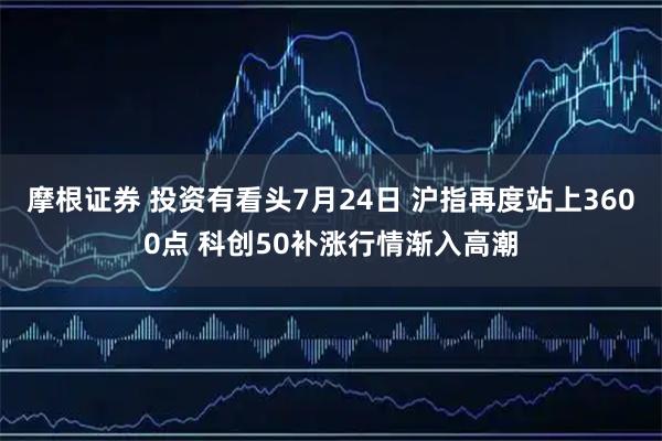 摩根证券 投资有看头7月24日 沪指再度站上3600点 科创50补涨行情渐入高潮