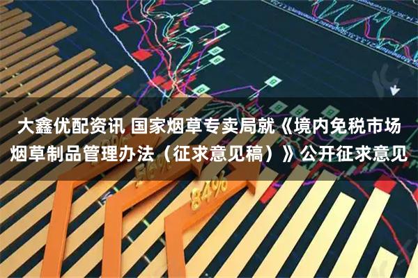 大鑫优配资讯 国家烟草专卖局就《境内免税市场烟草制品管理办法（征求意见稿）》公开征求意见