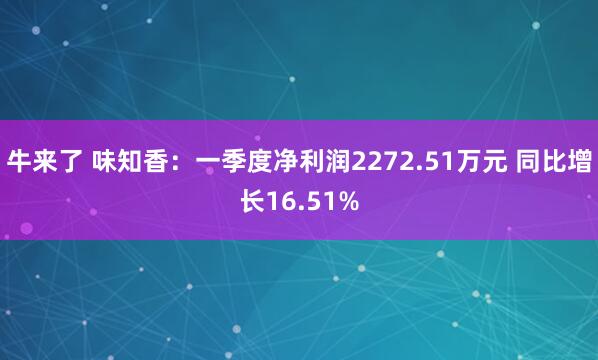 牛来了 味知香：一季度净利润2272.51万元 同比增长16.51%