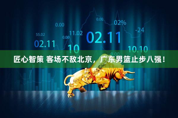 匠心智策 客场不敌北京，广东男篮止步八强！