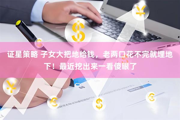 证星策略 子女大把地给钱，老两口花不完就埋地下！最近挖出来一看傻眼了