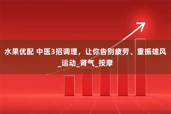 水果优配 中医3招调理，让你告别疲劳、重振雄风_运动_肾气_按摩
