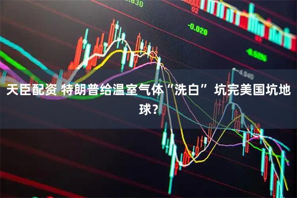 天臣配资 特朗普给温室气体“洗白” 坑完美国坑地球？