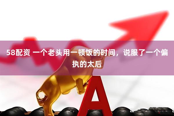 58配资 一个老头用一顿饭的时间，说服了一个偏执的太后