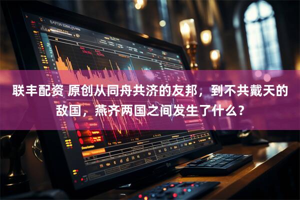 联丰配资 原创从同舟共济的友邦，到不共戴天的敌国，燕齐两国之间发生了什么？