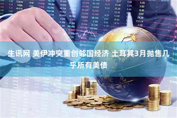 生讯网 美伊冲突重创邻国经济 土耳其3月抛售几乎所有美债
