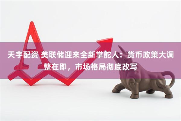 天宇配资 美联储迎来全新掌舵人：货币政策大调整在即，市场格局彻底改写