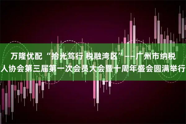 万隆优配 “拾光笃行 税融湾区”——广州市纳税人协会第三届第一次会员大会暨十周年盛会圆满举行