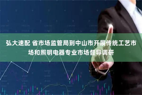 弘大速配 省市场监管局到中山市开展传统工艺市场和照明电器专业市场督导调研