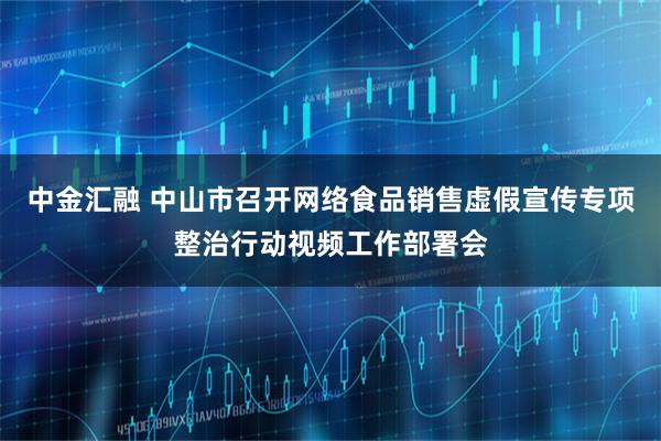中金汇融 中山市召开网络食品销售虚假宣传专项整治行动视频工作部署会