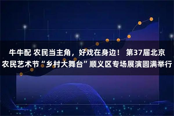 牛牛配 农民当主角，好戏在身边！ 第37届北京农民艺术节“乡村大舞台”顺义区专场展演圆满举行