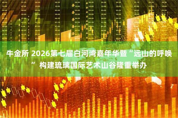 牛金所 2026第七届白河湾嘉年华暨“远山的呼唤” 构建琉璃国际艺术山谷隆重举办