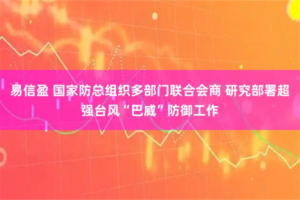 易信盈 国家防总组织多部门联合会商 研究部署超强台风“巴威”防御工作