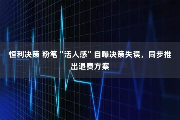 恒利决策 粉笔“活人感”自曝决策失误，同步推出退费方案