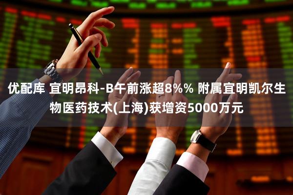 优配库 宜明昂科-B午前涨超8%% 附属宜明凯尔生物医药技术(上海)获增资5000万元