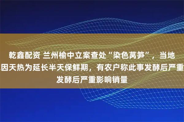 乾鑫配资 兰州榆中立案查处“染色莴笋”，当地经销商称因天热为延长半天保鲜期，有农户称此事发酵后严重影响销量